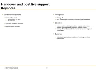 © 2013 – All rights reserved
61
Proprietary and Confidential
 Key deliverable contents
 Handover Document
 Background of the bank
 IT Landscape
 Application installation Document
 Product Design Document
 Prerequisites
 Live sign off
 Bank is operating in production environment for at least a week
 Objectives
 Implementation vendor implementation scope of work ends and
Software Product vendor to commence post-live support
 Get sign-off from Software Product vendor for handover to global
support team
 Guidance
 Only solution specific documentation and knowledge transfer is
covered here.
.
Handover and post live support
Keynotes
 