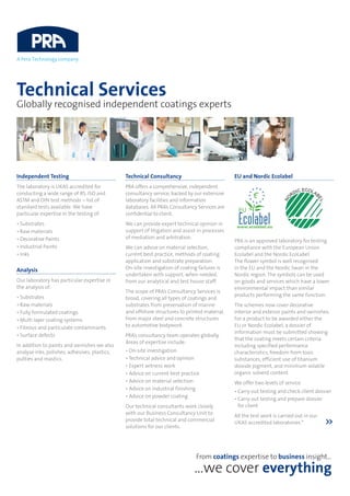 Technical Services
Globally recognised independent coatings experts
Independent Testing
The laboratory is UKAS accredited for
conducting a wide range of BS, ISO and
ASTM and DIN test methods – list of
standard tests available. We have
particular expertise in the testing of:
• Substrates
• Raw materials
• Decorative Paints
• Industrial Paints
• Inks
Analysis
Our laboratory has particular expertise in
the analysis of:
• Substrates
• Raw materials
• Fully formulated coatings
• Multi layer coating systems
• Fibrous and particulate contaminants
• Surface defects
In addition to paints and varnishes we also
analyse inks, polishes, adhesives, plastics,
putties and mastics.
Technical Consultancy
PRA offers a comprehensive, independent
consultancy service, backed by our extensive
laboratory facilities and information
databases. All PRA’s Consultancy Services are
confidential to client.
We can provide expert technical opinion in
support of litigation and assist in processes
of mediation and arbitration.
We can advise on material selection,
current best practice, methods of coating
application and substrate preparation.
On-site investigation of coating failures is
undertaken with support, when needed,
from our analytical and test house staff.
The scope of PRA’s Consultancy Services is
broad, covering all types of coatings and
substrates from preservation of marine
and offshore structures to printed material,
from major steel and concrete structures
to automotive bodywork.
PRA’s consultancy team operates globally.
Areas of expertise include:
• On-site investigation
• Technical advice and opinion
• Expert witness work
• Advice on current best practice
• Advice on material selection
• Advice on industrial finishing
• Advice on powder coating
Our technical consultants work closely
with our Business Consultancy Unit to
provide total technical and commercial
solutions for our clients.
EU and Nordic Ecolabel
PRA is an approved laboratory for testing
compliance with the European Union
Ecolabel and the Nordic EcoLabel.
The flower symbol is well recognised
in the EU and the Nordic Swan in the
Nordic region. The symbols can be used
on goods and services which have a lower
environmental impact than similar
products performing the same function.
The schemes now cover decorative
interior and exterior paints and varnishes.
For a product to be awarded either the
EU or Nordic Ecolabel, a dossier of
information must be submitted showing
that the coating meets certain criteria
including specified performance
characteristics, freedom from toxic
substances, efficient use of titanium
dioxide pigment, and minimum volatile
organic solvent content.
We offer two levels of service
• Carry out testing and check client dossier
• Carry out testing and prepare dossier
for client
All the test work is carried out in our
UKAS accredited laboratories.* 
From coatings expertise to business insight…
…we cover everything
 
