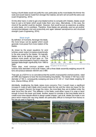 10
having a fourth blade would not justify the cost, particularly as the more blades the thinner the
roots and would need to made from stronger the material, and all in all not worth the extra cost
(Learn Engineering, 2014).
On the other hand, in order to get a two bladed turbine to compete with 3 blades, blades would
have to spin a lot faster which would make them very noisy. Alternatively, in this case, the
chord of the aerofoil could be doubled. However, that would be just as expensive as adding
an extra blade, so it is pointless. Therefore, three blades are generally used as yet another
compromise between cost and productivity and again between aerodynamics and structural
strength (Learn Engineering, 2014).
Blade length
By definition of moments, the longer the blade,
the more torque can be applied which would
generate more power from more rotation of the
blades.
As shown by the power equations for wind
turbines power output increases proportionally
to the area swept by the blades. So logically,
blades tend to be getting longer, in order to
produce more power as time goes on. This
process is demonstrated in Figure 8, where the
average blade length significantly from 1980 to
2005.
These days, most common modern wind
turbines have diameters of 40 to 90 meters, with a three blade assembly weighing around 40
tons and produce between 500 kW and 3 MW.
That said, as of 2014 it is no coincidence that the world's mostpowerful onshore turbine, rated
at 8 MW also happens to have the record breaking long blades. The Vestas V-164 has a rotor
diameter of 164 m, consequently sweeping and area of 21,124 𝑚2. Each blade weighing 34
tons. (Sanne Wittrup, 2014)
Admittedly, lengthening the blade raises more concerns. First, it would mean a significant
increase in mass of each blade which would make the hub and the rotors too heavy for the
tower to support. Second, the longer the rotors, the more likely they are to deflect under the
axial force from the wind. This deflexion in the blade could either cause it to snap or bend
enough to touch the tower and break. Another aspect to consider is that long blades tend to
create more noise despite efforts to design quieter shapes. Last of all, blades are made in one
piece which means that very long blades are particularly difficult to transport from factory to
the site (as seen in Figure 9).
Figure 9: Transporting a wind turbine tower and blade from the factory to the Fullabrook wind farm, UK
Figure 8: Correlation of increasing rotor diameter and power rating
throughout the last 30 years
 