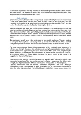 11
It’s important to point out that only the amount of electricity generated by the turbine increase
with blade length. The bigger ones are not any more efficient than they’re smaller peers. They
are just larger and require more space to run.
Blade materials
On one hand, wind turbines mustbe strong enough to cope with a high exposure harsh winds.
On the other, a key part in their efficiency relies on them to be light enough to react and spin
in weaker wind conditions. All while keeping costs down as much as possible. That’s why, the
choice of material is such a critical part of designing the device.
Material properties play a key part in wind turbine performance for several reasons. First, the
material must be resistant to daily wear and tear received from strong winds. Bearing in mind,
these devices must have a life span of 25 years to make them economically worthwhile, the
choice of material is rather limited. Second, increasing blade length to produce more power is
also a current topic of debate, therefore hunt for high strength to weight materials is also in
order.
Composites are usually used in the wind sector to take on this challenge. They are made to
be strong for their weight and are usually made up of two different materials. These are high
strengthening fibres and matrix which binds and surrounds them (Conti-Ramsden, 2015).
The most commonly used fibre and least expensive, is fibre – glass is used because of its
stiffness and strength. However, it is quite dense, by using fibre glass blades a wind turbine's
total mass becomes approximately the cube of the radius of the rotor. Thus, lengthening the
blades would put a considerable amount of stress on the rest of the structure. As a result, it
an unsuitable solution for future blades, because they would simply be too heavy to be
supported by the rest of the tower.
Polymers are often used for the matrix because they are fairly light. The matrix controls many
mechanical properties of the composite such as the fracture toughness, the delamination
strength, out of plane strength, stiffness and influence of fatigue life on the composite.
Typically, thermosets such as epoxies, polyesters, vinylesters are used. Although,
thermoplastics have the advantage of being recyclable, they far more energy demanding to
make due to the high viscosity of the melt that they are made from.(National Research Council, 1991)
 