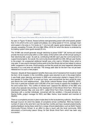 13
Figure 10: Power Curve of the Vestas V80 on the Den Brook Wind Farm in Devon (PIERROT, 2016)
As seen, in Figure 10 above, theses turbines start generating power with wind speeds greater
than 4 m/s which is the cut in speed and plateau at a rating speed of 15 m/s, average mean
wind speed in the area is 13.4 knots (or 7 m/s) but with regular gusts between October and
January exceeding 70 knots (36 m/s) (Met Office, 2016) for which the device is protected by
its braking system when gusts exceed 25 m/s.
The 18 MW site should generate enough electricity to power 9,000** UK homes and should
provide the local community within a 2.3km radius of the turbine with a £108 annual saving on
their electricity bills a year. As well as, contributing £36,000 each year the community fund to
support local projects. So overall, the communityshould benefit from £90, 000 per year thanks
to the project. An unexpected additional benefit was a link road to Whiddon Down which is
now open. It was used to transport turbine parts to the Den Brook site but has helped to reduce
traffic congestion in the area. Worth pointing out that this would not have happened otherwise
because it is a rural area not well kept. The energy yield data for the farm has not yet been
released as it is such a new project.
However, despite all these apparent benefits there was a lot of resistance from locals to install
the farm. At its inception in the mid-2000s, people were reluctant to join in the project before
it was finally given planning permission in 2009 and construction started in August 2015 to
first operate in October 2016. It turned out many, were worried that the farm would be noisy
and disturb the rural neighbourhood (Den Brook Judicial Review Group (DBJRG), 2010).
One man in particular invested over £100,000 of his own money to oppose the installation of
the wind turbine farm. This conflict of interest even captured the attention of the BBC who
made a four-episode documentary on the development of Den Brook Wind Farm. Which was
broadcasted between May and June 2011, called Wind Farm Wars. Including face-to-face
interviews with a number individuals concerned with the windfarm, it focused primarily on
Rachel Ruffle, project manager for RES, and Mike Hulme, local resident and member of
DBJRG.
There is a complaints process in place made direct to the local planning authority, WestDevon
Borough Council, for which the details of complaints remain confidential. RES has hosted a
number of visits to the wind farm over the last few months and have received predominantly
positive feedback during these visits from a range of local stakeholders such as North Tawton
Community Primary School. In an effort to stay in touch with the local community, RES
administers a Community Liaison Group for Den Brook Wind Farm which has been very
successful.
 