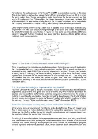 15
For instance, the particular case of the Vestas V112-3MW is an excellent example of this case.
The device has three carbon fibre blades that are 54.6m long (while the norm is 40-45 m long).
By using carbon fibre, Vestas were able to make them longer for the same weight as their
shorter fibre glass models. This enables, the blades to sweep a bigger area by about 55%
which increased the wind turbine production and the company’s revenue. More surprisingly,
the company even saved money on building a less sturdy tower with cheaper material.
Other improvements involve using carbon fibre in specific areas of the spar, to blades any
longer than 45m. The spar caps run along the length of the blade and can be integrated into
the shell of the blade, as shown below in Figure 12. This alone can make blades stiffer and
lighter by about 20 % than if made all fibre glass (Gardner Business Media, 2016) without
making it much more expensive.
Figure 12. Spar made of Carbon fibre within a blade made of fibre glass
Other properties of the materials are also being explored. Scientists are currently looking into
the chemistry behind curing composites to make them tougher. This is a particular interest of
a research activity called BLEEP(blade leading edge erosion program). The program is aimed
at finding a way of prolonging the life of the leading edge of a turbine blade, because it suffers
highest level of erosion of the turbine because it ‘cuts through the air’. This along with
accumulated dirt and will make the blades rougher over time and compromise the
aerodynamic efficiency of the blade and decrease the efficiency overall power output. (Conti-
Ramsden, 2015).
3.2 Are these technological improvements worthwhile?
However, ultimately the goal to design a wind turbine makes more money than it costs as soon
as possible. So given that fibre-glass is so easily available, any other materials depend on the
balance between cost and performance and most companies will compromise the choice of
material in order to get a wind turbine running over waiting. Gary Kanaby, the director of sales
for wind energy, sums this up in a quote by “It doesn’t really matter what it’s made out of when
it’s spinning,” he says. “It just needs to make money.” ( ACP Composites, 2010)
How could challenges faced by wind turbine developers be overcome?
Wind turbine farms are surprisingly hard to site at the best of times. They rely regular wind
flow in open spaces to reduce turbulence from the surrounding topography. However, such
places are hard to find and as for any construction project require planning permission from
the local council and the surrounding community.
Surprisingly, it is usually the latter that are preventing morewind farms from being established.
This stems from the fact that, society has mixed views about them. As ever, some are more
objective than others. Although some people see wind turbines, as technological progress
towards a greener and more sustainable future, others see them as an artificial intrusion on a
 