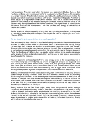 16
rural landscape. The main reservation that people have against wind turbine farms is their
reputation for being noisy, whichwould bother to nearby communities.However, this complaint
is no longer relevant. The all modern designs are made with a particular emphasis making the
blades quasi silent under usual conditions with to low - moderate wind speeds. A solution to
these issues, is using offshore wind turbines instead. Thus, out at sea the infrastructures
cannot be seen, nor could any noise cause any disturbances. However, they are pricier to run
because they are exposed to harsher weather conditions, with higher levels of corrosion and
are difficult to access for maintenance. That said, offshore wind energy is central topic of
research at present.
Finally, as with all tall structures with moving parts and high voltage equipment turbines there
is inevitably a concern for public safety and harming wildlife such as migrating flocks of birds.
(Daniels, 2005).
So why invest in wind energy if there is so much opposition?
First wind energy is often criticizedfor its lack of efficiency comparedto other renewable power
sources, but wind turbines stand out from other forms of environmentally friendly energy
because they don’t produce any waste or any greenhouse gases throughout their lifespan.
They can also be dismantled once they can no longer be used. Plus, any power they produce
is completely renewable because it comes from the wind which is natural, free and abundant.
As for the Den Brook Wind Farm, they can also be built on existing farms, so sites can double
up for grazing livestock and producing electricity and no need to clear spaces unnecessarily
by deforestation for instance.
From an economic and social point of view, wind energy is one of the cheapest sources of
renewable energy as new windfarms are now on average £20 cheaper per megawatt hour
than coal or gas-fired plants (Ethan Zindler, 2015). Plus, as a growing business, wind farms
also create jobs. In addition, most turbine farms offer a local benefit scheme which ensure
annual discounts to locals on their annual electricity bills. A bigger future investment in this
industry would produce a greater multiplier effect, and make it even more affordable.
Installing wind turbines in remote places doesn’t only profit communities by providing cheaper
power through subsidy schemes. There are also additional benefits such as promoting
accessibility to cut off areas. Wider and straighter roads are often repaired or built, to fulfil the
need for to transport such large and expensive parts from the factory to the site. Such as the
Whiddon link road in Devon, which has been opened and is now used to help traffic circulation
in the area. This is a place where the maintenance country roads could not keep up with the
increasing number of cars in the region.
Taking example from the Den Brook project, using basic design aerofoil blades, average
blades with a rotor length 40m long, made of fibre glass. Simple seems to be better for many
projects. Although, the design height adapted to the site by adding an extra 20m to the tower.
It seems that despite not investing in the latest improvements by using carbon fibre or longer
blades the site has still massively helped the local community. The project overcame many
years of resistance by making an immense effort of involving the locals and providing directly
with the financial benefits from the turbine.
 