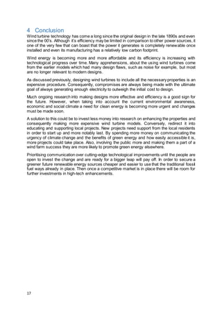 17
4 Conclusion
Wind turbine technology has come a long since the original design in the late 1890s and even
since the 00’s. Although it’s efficiency may be limited in comparison to other power sources, it
one of the very few that can boast that the power it generates is completely renewable once
installed and even its manufacturing has a relatively low carbon footprint.
Wind energy is becoming more and more affordable and its efficiency is increasing with
technological progress over time. Many apprehensions, about the using wind turbines come
from the earlier models which had many design flaws, such as noise for example, but most
are no longer relevant to modern designs.
As discussed previously, designing wind turbines to include all the necessary properties is an
expensive procedure. Consequently, compromises are always being made with the ultimate
goal of always generating enough electricity to outweigh the initial cost to design.
Much ongoing research into making designs more effective and efficiency is a good sign for
the future. However, when taking into account the current environmental awareness,
economic and social climate a need for clean energy is becoming more urgent and changes
must be made soon.
A solution to this could be to invest less money into research on enhancing the properties and
consequently making more expensive wind turbine models. Conversely, redirect it into
educating and supporting local projects. New projects need support from the local residents
in order to start up and more notably last. By spending more money on communicating the
urgency of climate change and the benefits of green energy and how easily accessible it is,
more projects could take place. Also, involving the public more and making them a part of a
wind farm success they are more likely to promote green energy elsewhere.
Prioritising communication over cutting-edge technological improvements until the people are
open to invest the change and are ready for a bigger leap will pay off. In order to secure a
greener future renewable energy sources cheaper and easier to use that the traditional fossil
fuel ways already in place. Then once a competitive market is in place there will be room for
further investments in high-tech enhancements.
 