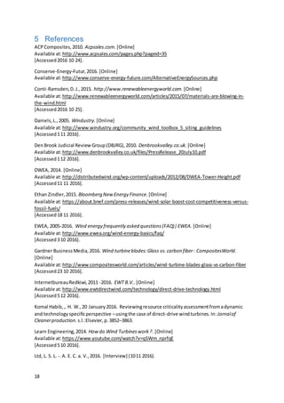 18
5 References
ACPComposites,2010. Acpsales.com. [Online]
Available at:http://www.acpsales.com/pages.php?pageid=35
[Accessed2016 10 24].
Conserve-Energy-Futur,2016. [Online]
Available at:http://www.conserve-energy-future.com/AlternativeEnergySources.php
Conti-Ramsden,D.J.,2015. http://www.renewableenergyworld.com. [Online]
Available at:http://www.renewableenergyworld.com/articles/2015/07/materials-are-blowing-in-
the-wind.html
[Accessed2016 10 25].
Daniels,L.,2005. Windustry. [Online]
Available at:http://www.windustry.org/community_wind_toolbox_5_siting_guidelines
[Accessed111 2016].
DenBrook Judicial ReviewGroup(DBJRG),2010. Denbrookvalley.co.uk. [Online]
Available at:http://www.denbrookvalley.co.uk/files/PressRelease_20July10.pdf
[Accessed112 2016].
DWEA, 2014. [Online]
Available at:http://distributedwind.org/wp-content/uploads/2012/08/DWEA-Tower-Height.pdf
[Accessed11 11 2016].
Ethan Zindler,2015. Bloomberg NewEnergy Finance. [Online]
Available at:https://about.bnef.com/press-releases/wind-solar-boost-cost-competitiveness-versus-
fossil-fuels/
[Accessed18 11 2016].
EWEA, 2005-2016. Wind energy frequently asked questions(FAQ)|EWEA. [Online]
Available at:http://www.ewea.org/wind-energy-basics/faq/
[Accessed310 2016].
Gardner BusinessMedia,2016. Wind turbineblades:Glass vs.carbon fiber: CompositesWorld.
[Online]
Available at:http://www.compositesworld.com/articles/wind-turbine-blades-glass-vs-carbon-fiber
[Accessed23 10 2016].
InternetbureauRedkiwi,2011 -2016. EWT B.V.. [Online]
Available at:http://www.ewtdirectwind.com/technology/direct-drive-technology.html
[Accessed512 2016].
Komal Habib,,.H. W.,20 January2016. Reviewingresource criticalityassessmentfromadynamic
and technologyspecificperspective –usingthe case of direct-drive windturbines.In: Jornalof
Cleanerproduction. s.l.:Elsevier,p.3852–3863.
Learn Engineering,2014. Howdo Wind Turbineswork?. [Online]
Available at:https://www.youtube.com/watch?v=qSWm_nprfqE
[Accessed510 2016].
Ltd, L. S. L. -.A. E. C. a. V.,2016. [Interview] (1011 2016).
 