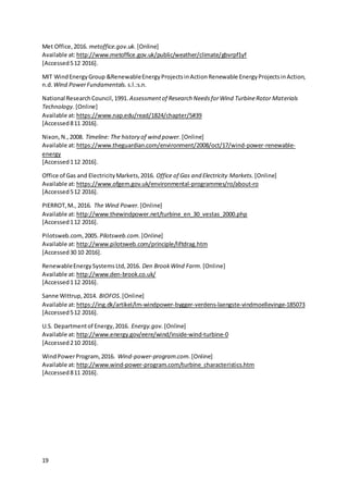 19
Met Office,2016. metoffice.gov.uk. [Online]
Available at:http://www.metoffice.gov.uk/public/weather/climate/gbvrpf1yf
[Accessed512 2016].
MIT WindEnergyGroup &RenewableEnergyProjectsinActionRenewable EnergyProjectsinAction,
n.d. Wind PowerFundamentals. s.l.:s.n.
National ResearchCouncil,1991. Assessmentof Research NeedsforWind TurbineRotor Materials
Technology. [Online]
Available at:https://www.nap.edu/read/1824/chapter/5#39
[Accessed811 2016].
Nixon,N.,2008. Timeline: The history of wind power. [Online]
Available at:https://www.theguardian.com/environment/2008/oct/17/wind-power-renewable-
energy
[Accessed112 2016].
Office of Gas and ElectricityMarkets,2016. Office of Gas and Electricity Markets. [Online]
Available at:https://www.ofgem.gov.uk/environmental-programmes/ro/about-ro
[Accessed512 2016].
PIERROT,M., 2016. The Wind Power. [Online]
Available at:http://www.thewindpower.net/turbine_en_30_vestas_2000.php
[Accessed112 2016].
Pilotsweb.com, 2005. Pilotsweb.com. [Online]
Available at:http://www.pilotsweb.com/principle/liftdrag.htm
[Accessed30 10 2016].
RenewableEnergySystemsLtd,2016. Den BrookWind Farm. [Online]
Available at:http://www.den-brook.co.uk/
[Accessed112 2016].
Sanne Wittrup,2014. BIOFOS. [Online]
Available at:https://ing.dk/artikel/lm-windpower-bygger-verdens-laengste-vindmoellevinge-185073
[Accessed512 2016].
U.S. Departmentof Energy,2016. Energy.gov. [Online]
Available at:http://www.energy.gov/eere/wind/inside-wind-turbine-0
[Accessed210 2016].
WindPowerProgram,2016. Wind-power-program.com. [Online]
Available at:http://www.wind-power-program.com/turbine_characteristics.htm
[Accessed811 2016].
 