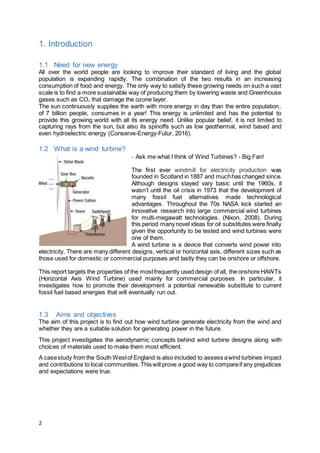 2
1. Introduction
1.1 Need for new energy
All over the world people are looking to improve their standard of living and the global
population is expanding rapidly. The combination of the two results in an increasing
consumption of food and energy. The only way to satisfy these growing needs on such a vast
scale is to find a more sustainable way of producing them by lowering waste and Greenhouse
gases such as CO2 that damage the ozone layer.
The sun continuously supplies the earth with more energy in day than the entire population,
of 7 billion people, consumes in a year! This energy is unlimited and has the potential to
provide this growing world with all its energy need. Unlike popular belief, it is not limited to
capturing rays from the sun, but also its spinoffs such as low geothermal, wind based and
even hydroelectric energy (Conserve-Energy-Futur, 2016).
1.2 What is a wind turbine?
- Ask me what I think of Wind Turbines? - Big Fan!
The first ever windmill for electricity production was
founded in Scotland in 1887 and muchhas changed since.
Although designs stayed vary basic until the 1960s, it
wasn’t until the oil crisis in 1973 that the development of
many fossil fuel alternatives made technological
advantages. Throughout the 70s NASA kick started an
innovative research into large commercial wind turbines
for multi-megawatt technologies. (Nixon, 2008). During
this period many novel ideas for oil substitutes were finally
given the opportunity to be tested and wind turbines were
one of them.
A wind turbine is a device that converts wind power into
electricity. There are many different designs, vertical or horizontal axis, different sizes such as
those used for domestic or commercial purposes and lastly they can be onshore or offshore.
This report targets the properties of the mostfrequently used design of all, the onshore HAWTs
(Horizontal Axis Wind Turbine) used mainly for commercial purposes. In particular, it
investigates how to promote their development a potential renewable substitute to current
fossil fuel based energies that will eventually run out.
1.3 Aims and objectives
The aim of this project is to find out how wind turbine generate electricity from the wind and
whether they are a suitable solution for generating power in the future.
This project investigates the aerodynamic concepts behind wind turbine designs along with
choices of materials used to make them most efficient.
A casestudy from the South Westof England is also included to assess awind turbines impact
and contributions to local communities.This will prove a good way to compareif any prejudices
and expectations were true.
 