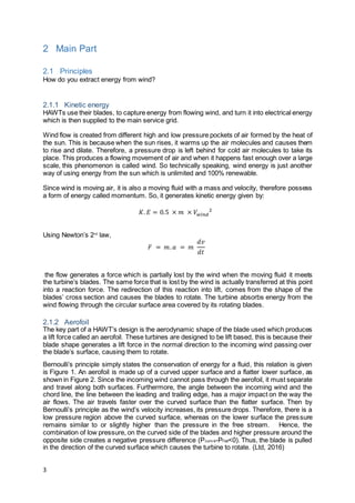 3
2 Main Part
2.1 Principles
How do you extract energy from wind?
2.1.1 Kinetic energy
HAWTs use their blades, to capture energy from flowing wind, and turn it into electrical energy
which is then supplied to the main service grid.
Wind flow is created from different high and low pressure pockets of air formed by the heat of
the sun. This is because when the sun rises, it warms up the air molecules and causes them
to rise and dilate. Therefore, a pressure drop is left behind for cold air molecules to take its
place. This produces a flowing movement of air and when it happens fast enough over a large
scale, this phenomenon is called wind. So technically speaking, wind energy is just another
way of using energy from the sun which is unlimited and 100% renewable.
Since wind is moving air, it is also a moving fluid with a mass and velocity, therefore possess
a form of energy called momentum. So, it generates kinetic energy given by:
𝐾. 𝐸 = 0.5 × 𝑚 × 𝑉𝑤𝑖𝑛𝑑
2
Using Newton’s 2nd
law,
𝐹 = 𝑚. 𝑎 = 𝑚
𝑑𝑣
𝑑𝑡
the flow generates a force which is partially lost by the wind when the moving fluid it meets
the turbine’s blades. The same force that is lost by the wind is actually transferred at this point
into a reaction force. The redirection of this reaction into lift, comes from the shape of the
blades’ cross section and causes the blades to rotate. The turbine absorbs energy from the
wind flowing through the circular surface area covered by its rotating blades.
2.1.2 Aerofoil
The key part of a HAWT’s design is the aerodynamic shape of the blade used which produces
a lift force called an aerofoil. These turbines are designed to be lift based, this is because their
blade shape generates a lift force in the normal direction to the incoming wind passing over
the blade’s surface, causing them to rotate.
Bernoulli’s principle simply states the conservation of energy for a fluid, this relation is given
is Figure 1. An aerofoil is made up of a curved upper surface and a flatter lower surface, as
shown in Figure 2. Since the incoming wind cannot pass through the aerofoil, it must separate
and travel along both surfaces. Furthermore, the angle between the incoming wind and the
chord line, the line between the leading and trailing edge, has a major impact on the way the
air flows. The air travels faster over the curved surface than the flatter surface. Then by
Bernoulli’s principle as the wind’s velocity increases, its pressure drops. Therefore, there is a
low pressure region above the curved surface, whereas on the lower surface the pressure
remains similar to or slightly higher than the pressure in the free stream. Hence, the
combination of low pressure, on the curved side of the blades and higher pressure around the
opposite side creates a negative pressure difference (Pcurv e-Pf lat<0). Thus, the blade is pulled
in the direction of the curved surface which causes the turbine to rotate. (Ltd, 2016)
 
