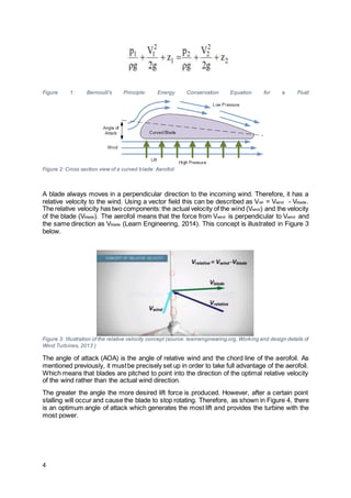 4
Figure 1: Bernoulli's Principle: Energy Conservation Equation for a Fluid
Figure 2: Cross section view of a curved blade: Aerofoil
A blade always moves in a perpendicular direction to the incoming wind. Therefore, it has a
relative velocity to the wind. Using a vector field this can be described as Vrel = Vwind - Vblade.
The relative velocity has two components:the actual velocity of the wind (Vwind) and the velocity
of the blade (Vblade). The aerofoil means that the force from Vwind is perpendicular to Vwind and
the same direction as Vblade (Learn Engineering, 2014). This concept is illustrated in Figure 3
below.
Figure 3: Illustration of the relative velocity concept (source: learnengineering.org, Working and design details of
Wind Turbines, 2013 )
The angle of attack (AOA) is the angle of relative wind and the chord line of the aerofoil. As
mentioned previously, it mustbe precisely set up in order to take full advantage of the aerofoil.
Which means that blades are pitched to point into the direction of the optimal relative velocity
of the wind rather than the actual wind direction.
The greater the angle the more desired lift force is produced. However, after a certain point
stalling will occur and cause the blade to stop rotating. Therefore, as shown in Figure 4, there
is an optimum angle of attack which generates the most lift and provides the turbine with the
most power.
 