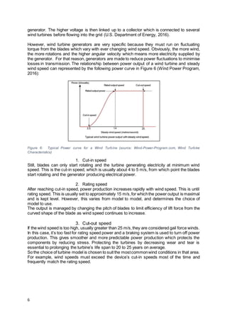 6
generator. The higher voltage is then linked up to a collector which is connected to several
wind turbines before flowing into the grid (U.S. Department of Energy, 2016).
However, wind turbine generators are very specific because they must run on fluctuating
torque from the blades which vary with ever changing wind speed. Obviously, the more wind,
the more rotations and the higher angular velocity which means more electricity supplied by
the generator. For that reason, generators are made to reduce power fluctuations to minimise
losses in transmission. The relationship between power output of a wind turbine and steady
wind speed can represented by the following power curve in Figure 6 (Wind Power Program,
2016):
Figure 6: Typical Power curve for a Wind Turbine (source: Wind-Power-Program.com, Wind Turbine
Characteristics)
1. Cut-in speed
Still, blades can only start rotating and the turbine generating electricity at minimum wind
speed. This is the cut-in speed, which is usually about 4 to 5 m/s, from which point the blades
start rotating and the generator producing electrical power.
2. Rating speed
After reaching cut-in speed, power production increases rapidly with wind speed. This is until
rating speed. This is usually set to approximately 15 m/s,for whichthe power output is maximal
and is kept level. However, this varies from model to model, and determines the choice of
model to use.
The output is managed by changing the pitch of blades to limit efficiency of lift force from the
curved shape of the blade as wind speed continues to increase.
3. Cut-out speed
If the wind speed is too high, usually greater than 25 m/s,they are considered gail force winds.
In this case, it’s too fast for rating speed power and a braking system is used to turn off power
production. This gives smoother and more predictable power production which protects the
components by reducing stress. Protecting the turbines by decreasing wear and tear is
essential to prolonging the turbine’s life span to 20 to 25 years on average.
So the choice of turbine model is chosen to suit the mostcommonwind conditions in that area.
For example, wind speeds must exceed the device’s cut-in speeds most of the time and
frequently match the rating speed.
 