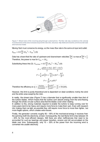 8
Figure 7: Stream tube of the incoming wing through a wind turbine. The flow rate stay constants so the velocity
mustdecrease as the area increases beyond the rotor disc.(Sourece: http://www.turbinesinfo.com/horizontal-axis-
wind-turbines-hawt/)
Moving fluid must conserve its energy, so the mass flow rate is the same at input and outlet:
𝑃𝑚𝑎𝑥 = 0.5
𝑑𝑚
𝑑𝑡
(𝑉𝑖𝑛
2
− 𝑉𝑜𝑢𝑡
2
) (3)
Data has shown that the ratio of upstream and downstream velocities
𝑉𝑜𝑢𝑡
𝑉𝑖𝑛
, is max at
𝑉𝑜𝑢𝑡
𝑉𝑖𝑛
=
1
3
.
Therefore, the power is max for 𝑉𝑜𝑢𝑡 = 3𝑉𝑖𝑛.
Substituting these into (3): 𝑃𝑡𝑢𝑟𝑏𝑖 𝑛 𝑒 = 0.5
𝑑𝑚
𝑑𝑡
(𝑉𝑖𝑛
2
− 3𝑉𝑖𝑛
2
) (4)
𝑃 =
𝜌𝐴( 𝑉𝑖 + 𝑉𝑜)
2
(𝑉𝑖2 − 𝑉𝑜2)
2
𝑃 =
1
4
𝜌𝐴 ( 𝑉𝑖 +
𝑉𝑖
3
) × (𝑉𝑖2 −
𝑉𝑖2
32 )
𝑃 =
8
27
× 𝜌𝐴𝑉𝑖3
Therefore the efficiency is η =
𝑃𝑡𝑢𝑟𝑏𝑖𝑛𝑒
𝑃𝑎𝑣𝑎𝑖𝑎𝑙𝑎𝑏𝑙𝑒
=
8
27
×𝜌𝐴𝑉𝑖3
1
2
×𝜌𝐴𝑉𝑖3
=
16
27
= 59.26%.
However, this limit is purely theoretical and is dependent on ideal conditions met by the wind
and the entire area swept by the rotor.
In reality, the stream tube (Figure 7) has a diameter that is significantly smaller than that of
the turbine blades. Which means that the turbine can’t absorb energy from the wind flowing
through the whole circular surface area that the blades cover when rotating.
In addition to this, strong materials required to enable the turbine to keep running over for
many years tend to be heavy and require more force to make them spin. Even with research
into making them as light as possible they still require more force to move than lighter, but
more fragile options, which creates extra losses.
Finally, the generator converts roughly 90 – 95% of the mechanical energy it receives from
the spinning shaft into electricity, at best. Consequently, the real Bentz limit is lies between 35
- 45% for the most efficient designs. Still there are other inefficiencies that need to be
accounted for such as bearings and power transfers, erosion and dirt accumulated on the
blade over time. Subsequently, only 10 – 30% of the power from the incoming wind is
converted into usable electricity.
 