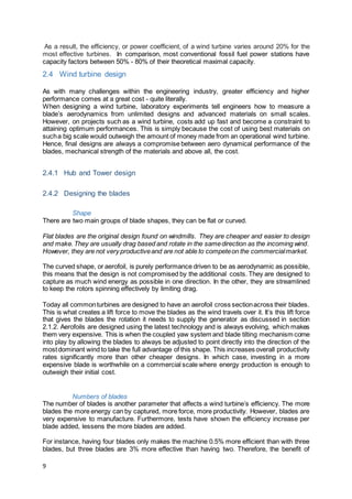 9
As a result, the efficiency, or power coefficient, of a wind turbine varies around 20% for the
most effective turbines. In comparison, most conventional fossil fuel power stations have
capacity factors between 50% - 80% of their theoretical maximal capacity.
2.4 Wind turbine design
As with many challenges within the engineering industry, greater efficiency and higher
performance comes at a great cost - quite literally.
When designing a wind turbine, laboratory experiments tell engineers how to measure a
blade’s aerodynamics from unlimited designs and advanced materials on small scales.
However, on projects such as a wind turbine, costs add up fast and become a constraint to
attaining optimum performances. This is simply because the cost of using best materials on
sucha big scale would outweigh the amount of money made from an operational wind turbine.
Hence, final designs are always a compromise between aero dynamical performance of the
blades, mechanical strength of the materials and above all, the cost.
2.4.1 Hub and Tower design
2.4.2 Designing the blades
Shape
There are two main groups of blade shapes, they can be flat or curved.
Flat blades are the original design found on windmills. They are cheaper and easier to design
and make.They are usually drag based and rotate in the samedirection as the incoming wind.
However, they are not very productiveand are not able to competeon the commercialmarket.
The curved shape, or aerofoil, is purely performance driven to be as aerodynamic as possible,
this means that the design is not compromised by the additional costs. They are designed to
capture as much wind energy as possible in one direction. In the other, they are streamlined
to keep the rotors spinning effectively by limiting drag.
Today all commonturbines are designed to have an aerofoil cross sectionacross their blades.
This is what creates a lift force to move the blades as the wind travels over it. It’s this lift force
that gives the blades the rotation it needs to supply the generator as discussed in section
2.1.2. Aerofoils are designed using the latest technology and is always evolving, which makes
them very expensive. This is when the coupled yaw system and blade tilting mechanism come
into play by allowing the blades to always be adjusted to point directly into the direction of the
mostdominant wind to take the full advantage of this shape. This increases overall productivity
rates significantly more than other cheaper designs. In which case, investing in a more
expensive blade is worthwhile on a commercial scale where energy production is enough to
outweigh their initial cost.
Numbers of blades
The number of blades is another parameter that affects a wind turbine’s efficiency. The more
blades the more energy can by captured, more force, more productivity. However, blades are
very expensive to manufacture. Furthermore, tests have shown the efficiency increase per
blade added, lessens the more blades are added.
For instance, having four blades only makes the machine 0.5% more efficient than with three
blades, but three blades are 3% more effective than having two. Therefore, the benefit of
 