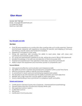 Glen Moon 
_____________________________________________________________________ 
Mobile: 0421 968 646 
Email: moonglen@rocketmail.com 
51/10 Bourton Road 
Merrimac QLD 4226 
Key Strengths and skills 
Site Work 
 Over 30 years experience on construction sites covering roles such as site supervisor, foreman 
and formwork carpenter with experience including the erection and stripping of formwork, 
site finishing, and site cleans and handover of projects. 
 Experience in all aspects of site works. 
 Strong site supervisory skills including the ability to read plans, liaise with crews and 
contractors and maintain quality control 
 PC, email and administration experience for site, writing documents, filling in QA paperwork 
 Excellent knowledge in the safe use and selection of hand and power tools 
 Ticketed and experienced in the operation of skid steer, excavators and bobcats 
 Ability to learn new equipment and machinery quickly to competently use it 
Personal Attributes 
 Very good and effective communication and interpersonal skills 
 The ability to re-train in another role and become competent within a short time frame 
 Effective and proven ability to identify and solve problems 
 A commitment to team work and mentoring less experienced workers 
 The discipline to be self-motivated and the ability to prioritise and meet objectives 
 Reliable with a high work ethic and the ability to follow instructions 
 Good understanding of and commitment to workplace health and safety 
Tickets and Licences 
 Certificate III in General Construction (Carpentry – Framework/Formwork/Finishing) 
 General Safety Induction (Construction Industry) White card 
 Site Supervisor Licence [ open ] 
 LS Skid steer Licence 
 HR Licence 
 Certificate IV Civil Construction 
 