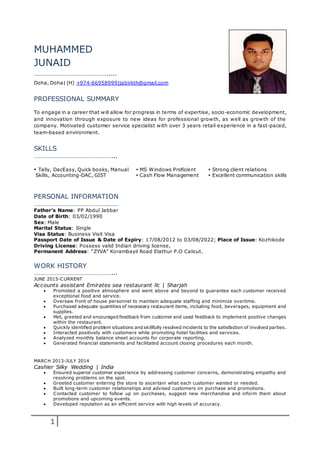1
MUHAMMED
JUNAID
……………………………………….....
Doha, Doha| (H) +974-66958999|jabirkth@gmail.com
PROFESSIONAL SUMMARY
To engage in a career that will allow for progress in terms of expertise, socio-economic development,
and innovation through exposure to new ideas for professional growth, as well as growth of the
company. Motivated customer service specialist with over 3 years retail experience in a fast-paced,
team-based environment.
SKILLS
…………………………………………...
 Tally, DacEasy, Quick books, Manual  MS Windows Proficient  Strong client relations
Skills, Accounting-DAC, GIST  Cash Flow Management  Excellent communication skills
PERSONAL INFORMATION
……………………………………….……
Father’s Name: PP Abdul Jabbar
Date of Birth: 03/02/1990
Sex: Male
Marital Status: Single
Visa Status: Business Visit Visa
Passport Date of Issue & Date of Expiry: 17/08/2012 to 03/08/2022; Place of Issue: Kozhikode
Driving License: Possess valid Indian driving license,
Permanent Address: “ZYVA” Korambayil Road Elathur P.O Calicut.
WORK HISTORY
…………………………………………...
JUNE 2015-CURRENT
Accounts assistant Emirates sea restaurant llc | Sharjah
 Promoted a positive atmosphere and went above and beyond to guarantee each customer received
exceptional food and service.
 Oversaw front of house personnel to maintain adequate staffing and minimize overtime.
 Purchased adequate quantities of necessary restaurant items, including food, beverages, equipment and
supplies.
 Met, greeted and encouraged feedback from customer and used feedback to implement positive changes
within the restaurant.
 Quickly identified problem situations and skillfully resolved incidents to the satisfaction of involved parties.
 Interacted positively with customers while promoting hotel facilities and services.
 Analyzed monthly balance sheet accounts for corporate reporting.
 Generated financial statements and facilitated account closing procedures each month.
MARCH 2013-JULY 2014
Cashier Silky Wedding | India
 Ensured superior customer experience by addressing customer concerns, demonstrating empathy and
resolving problems on the spot.
 Greeted customer entering the store to ascertain what each customer wanted or needed.
 Built long-term customer relationships and advised customers on purchase and promotions.
 Contacted customer to follow up on purchases, suggest new merchandise and inform them about
promotions and upcoming events.
 Developed reputation as an efficient service with high levels of accuracy.
 