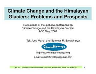 Climate Change and the Himalayan
Glaciers: Problems and Prospects
Resolutions of the global e-conference on
Climate Change and the Himalayan Glaciers
7-30 May, 2007
Tek Jung Mahat and Samjwal R. Bajracharya
y,
g j j y
http://www.climatehimalaya.org
Email: climatehimalaya@gmail.com
4th Int'l Conference on Environmental Education, Ahmedabad, India: 25-28 Nov'07 1
 