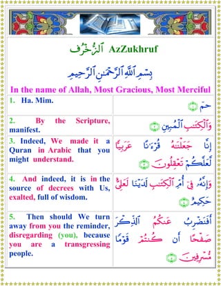 ∃ã÷z•˜<$# AzZukhruf
ÉΟó¡Î0«!$#Ç⎯≈uΗ÷q§9$#ÉΟŠÏm§9$#
In the name of Allah, Most Gracious, Most Merciful
1. Ha. Mim.
üΝm∩⊇∪
2. By the Scripture,
manifest.
É=≈tGÅ3ø9$#uρÈ⎦⎫Î7ßϑø9$#∩⊄∪
3. Indeed, We made it a
Quran in Arabic that you
might understand.
$¯ΡÎ)çμ≈oΨù=yèy_$ºΡ≡u™öè%$|‹Î/ttã
öΝà6¯=yè©9šχθè=É)÷ès?∩⊂∪
4. And indeed, it is in the
source of decrees with Us,
exalted, full of wisdom.
…çμ¯ΡÎ)uρþ’ÎûÏdΘé&É=≈tGÅ3ø9$#$uΖ÷ƒt$s!;’Í?yès9
íΟŠÅ3ym∩⊆∪
5. Then should We turn
away from you the reminder,
disregarding (you), because
you are a transgressing
people.
Ü>ÌôÒoΨsùr&ãΝä3Ζtãtò2Ïe%!$#
$·sø|¹βr&óΟçFΖà2$YΒöθs%
š⎥⎫ÏùÎô£•Β∩∈∪
 