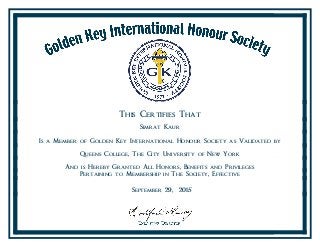 This Certifies That
Simrat Kaur
Is a Member of Golden Key International Honour Society as Validated by
Queens College, The City University of New York
And is Hereby Granted All Honors, Benefits and Privileges
Pertaining to Membership in The Society, Effective
September 29, 2015
 