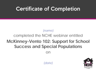 (name)
completed the NCHE webinar entitled
McKinney-Vento 102: Support for School
Success and Special Populations
on
(date)
Certificate of Completion
Nov 18, 2014
Brittney Danczyk
 