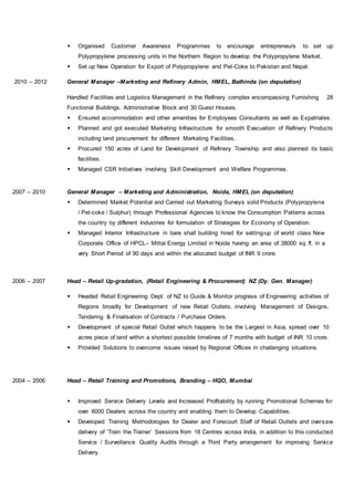 Organised Customer Awareness Programmes to encourage entrepreneurs to set up
Polypropylene processing units in the Northern Region to develop the Polypropylene Market.
 Set up New Operation for Export of Polypropylene and Pet-Coke to Pakistan and Nepal.
2010 – 2012 General Manager –Marketing and Refinery Admin, HMEL, Bathinda (on deputation)
Handled Facilities and Logistics Management in the Refinery complex encompassing Furnishing 28
Functional Buildings, Administrative Block and 30 Guest Houses.
 Ensured accommodation and other amenities for Employees Consultants as well as Expatriates.
 Planned and got executed Marketing Infrastructure for smooth Evacuation of Refinery Products
including land procurement for different Marketing Facilities.
 Procured 150 acres of Land for Development of Refinery Township and also planned its basic
facilities.
 Managed CSR Initiatives involving Skill Development and Welfare Programmes.
2007 – 2010 General Manager – Marketing and Administration, Noida, HMEL (on deputation)
 Determined Market Potential and Carried out Marketing Surveys solid Products (Polypropylene
/ Pet-coke / Sulphur) through Professional Agencies to know the Consumption Patterns across
the country by different Industries for formulation of Strategies for Economy of Operation.
 Managed Interior Infrastructure in bare shall building hired for setting-up of world class New
Corporate Office of HPCL– Mittal Energy Limited in Noida having an area of 38000 sq. ft. in a
very Short Period of 90 days and within the allocated budget of INR 9 crore.
2006 – 2007 Head – Retail Up-gradation, (Retail Engineering & Procurement) NZ (Dy. Gen. Manager)
 Headed Retail Engineering Dept. of NZ to Guide & Monitor progress of Engineering activities of
Regions broadly for Development of new Retail Outlets, involving Management of Designs,
Tendering & Finalisation of Contracts / Purchase Orders.
 Development of special Retail Outlet which happens to be the Largest in Asia, spread over 10
acres piece of land within a shortest possible timelines of 7 months with budget of INR 10 crore.
 Provided Solutions to overcome issues raised by Regional Offices in challenging situations.
2004 – 2006 Head – Retail Training and Promotions, Branding – HQO, Mumbai
 Improved Service Delivery Levels and Increased Profitability by running Promotional Schemes for
over 6000 Dealers across the country and enabling them to Develop Capabilities.
 Developed Training Methodologies for Dealer and Forecourt Staff of Retail Outlets and oversaw
delivery of ‘Train the Trainer’ Sessions from 18 Centres across India, in addition to this conducted
Service / Surveillance Quality Audits through a Third Party arrangement for improving Service
Delivery.
 