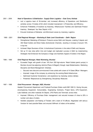 2001 – 2004 Head of Operations & Distribution– Supply Chain Logistics – East Zone, Kolkata
 Led a Logistics team of 35-member and increased efficiency of Operations and Distribution
activities across 10 states of EZ, which included improvement in Productivity and Efficiency.
 Enhanced Profitability of locations by Improving Infrastructural Facilities and Optimised Product
Inventory. Developed four New Depots in EZ.
 Ensured timeliness of Deliveries and Minimised Losses by improving Logistics.
1999 – 2001 Chief Regional Manager – Marketing & State Level Coordinator – Delhi Region
 Strengthened Marketing of Petroleum Products across Delhi and Haryana, covering 6 depots and
350 Retail Outlets and Direct Sales (Institutional) Channels, resulting in increase of around 10%
in top line
 Achieved Major Business of Govt. & Institutional Customers in the state of Delhi and Haryana.
 Set up 12 new sites within time and budget and replicated success in Delhi by implementing
Strategies that Enhanced the Company’s Image and Aesthetic Appeal of Outlets in the Region.
1998 – 1999 Chief Regional Manager, Retail Marketing, Mumbai
 Exceeded Target with growth of over 10% from 250 high-volume Retail Outlets (petrol pumps) in
Mumbai city and two adjoining districts (Thane & Raigarh) through major Modernisation, Marketing
Discipline and Brand Management Initiatives.
o Secured new sites and commissioned 8 new outlets with a team of 14 Sales Officer / Managers
o Improved image of the company by enhancing the existing Retail Infrastructure
o Optimised Customer Convenience and experience by improving service delivery
o Prevented Malpractices by Strengthening Disciplinary Measures
1997 – 1998 Chief Procurement Manager, HQO, Mumbai
Headed Procurement Department and Finalised Purchase Orders worth INR 1000 Cr. During the year,
encompassing Equipment, Consumables, Engineering Contracts, Project Items, LPG Equipment,
Lube Additives and other materials for Depots, LPG Plants and Terminals across India.
 Improved Efficiency of Purchase Order management and secured increase of close to 20% in
number and value of orders.
 Handled preparation and floating of Tenders with a team of 18 officers, Negotiated with various
Vendors for best possible Rates and ensured fulfilment of orders at the earliest.
 