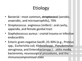Etiology
• Bacterial : most common, streptococci (aerobic,
anaerobic, and microaerophilic), 70%
• Streptococcus anginosus (milleri) : oral cavity,
appendix, and female genital tract
• Staphylococcus aureus : cranial trauma or infective
endocarditis
• Enteric gram-negative bacilli ,25-30% (e.g., Proteus
spp., Escherichia coli, Klebsiellaspp., Pseudomonas
aeruginosa, and Enterobacterspp.) : otitis media,
bacteremia, neurosurgical procedures, and the
immunocompromised state
 