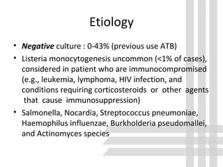 • Negative culture : 0-43% (previous use ATB)
• Listeria monocytogenesis uncommon (<1% of cases),
considered in patient who are immunocompromised
(e.g., leukemia, lymphoma, HIV infection, and
conditions requiring corticosteroids or other agents
that cause immunosuppression)
• Salmonella, Nocardia, Streptococcus pneumoniae,
Haemophilus influenzae, Burkholderia pseudomallei,
and Actinomyces species
Etiology
 