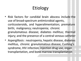 Etiology
• Risk factors for candidal brain abscess include the
use of broad-spectrum antimicrobial agents,
corticosteroids, and hyperalimentation; premature
birth; malignancy; neutropenia; chronic
granulomatous disease; diabetes mellitus; thermal
injury; and the presence of a central venous catheter
• Aspergillosis : neutropenia, hepatic disease, diabetes
mellitus, chronic granulomatous disease, Cushing’s
syndrome, HIV infection, injection drug use, organ
transplantation, and bone marrow transplantation
 