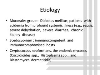 Etiology
• Mucorales group : Diabetes mellitus, patients with
acidemia from profound systemic illness (e.g., sepsis,
severe dehydration, severe diarrhea, chronic
kidney disease)
• Scedosporium : immunocompetent and
immunocompromised hosts
• Cryptococcus neoformans, the endemic mycoses
(Coccidioides spp., Histoplasma spp., and
Blastomyces dermatitidis)
 