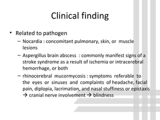 Clinical finding
• Related to pathogen
– Nocardia : concomitant pulmonary, skin, or muscle
lesions
– Aspergillus brain abscess : commonly manifest signs of a
stroke syndrome as a result of ischemia or intracerebral
hemorrhage, or both
– rhinocerebral mucormycosis : symptoms referable to
the eyes or sinuses and complaints of headache, facial
pain, diplopia, lacrimation, and nasal stuffiness or epistaxis
 cranial nerve involvement  blindness
 