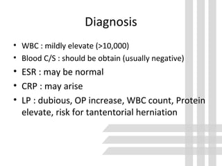 Diagnosis
• WBC : mildly elevate (>10,000)
• Blood C/S : should be obtain (usually negative)
• ESR : may be normal
• CRP : may arise
• LP : dubious, OP increase, WBC count, Protein
elevate, risk for tantentorial herniation
 