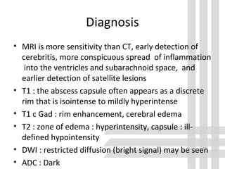 Diagnosis
• MRI is more sensitivity than CT, early detection of
cerebritis, more conspicuous spread of inflammation
into the ventricles and subarachnoid space, and
earlier detection of satellite lesions
• T1 : the abscess capsule often appears as a discrete
rim that is isointense to mildly hyperintense
• T1 c Gad : rim enhancement, cerebral edema
• T2 : zone of edema : hyperintensity, capsule : ill-
defined hypointensity
• DWI : restricted diffusion (bright signal) may be seen
• ADC : Dark
 