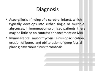 Diagnosis
• Aspergillosis : finding of a cerebral infarct, which
typically develops into either single or multiple
abscesses, in immunocompromised patients, there
may be little or no contrast enhancement on MRI
• Rhinocerebral mucormycosis : sinus opacification,
erosion of bone, and obliteration of deep fascial
planes; cavernous sinus thrombosis
 