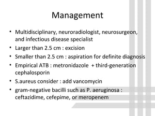 Management
• Multidisciplinary, neuroradiologist, neurosurgeon,
and infectious disease specialist
• Larger than 2.5 cm : excision
• Smaller than 2.5 cm : aspiration for definite diagnosis
• Empirical ATB : metronidazole + third-generation
cephalosporin
• S.aureus consider : add vancomycin
• gram-negative bacilli such as P. aeruginosa :
ceftazidime, cefepime, or meropenem
 