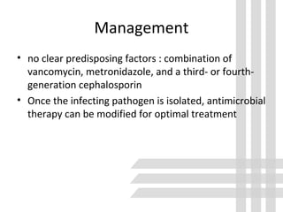 Management
• no clear predisposing factors : combination of
vancomycin, metronidazole, and a third- or fourth-
generation cephalosporin
• Once the infecting pathogen is isolated, antimicrobial
therapy can be modified for optimal treatment
 