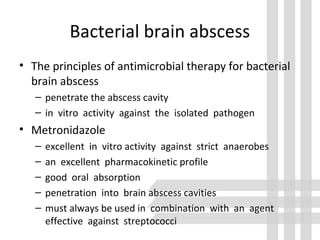 Bacterial brain abscess
• The principles of antimicrobial therapy for bacterial
brain abscess
– penetrate the abscess cavity
– in vitro activity against the isolated pathogen
• Metronidazole
– excellent in vitro activity against strict anaerobes
– an excellent pharmacokinetic profile
– good oral absorption
– penetration into brain abscess cavities
– must always be used in combination with an agent
effective against streptococci
 
