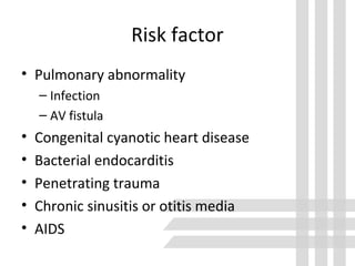 Risk factor
• Pulmonary abnormality
– Infection
– AV fistula
• Congenital cyanotic heart disease
• Bacterial endocarditis
• Penetrating trauma
• Chronic sinusitis or otitis media
• AIDS
 