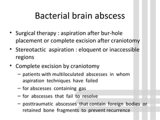 Bacterial brain abscess
• Surgical therapy : aspiration after bur-hole
placement or complete excision after craniotomy
• Stereotactic aspiration : eloquent or inaccessible
regions
• Complete excision by craniotomy
– patients with multiloculated abscesses in whom
aspiration techniques have failed
– for abscesses containing gas
– for abscesses that fail to resolve
– posttraumatic abscesses that contain foreign bodies or
retained bone fragments to prevent recurrence
 