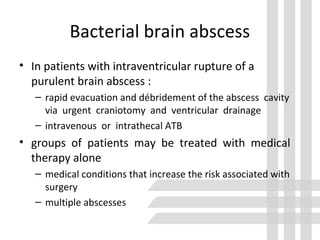 Bacterial brain abscess
• In patients with intraventricular rupture of a
purulent brain abscess :
– rapid evacuation and débridement of the abscess cavity
via urgent craniotomy and ventricular drainage
– intravenous or intrathecal ATB
• groups of patients may be treated with medical
therapy alone
– medical conditions that increase the risk associated with
surgery
– multiple abscesses
 