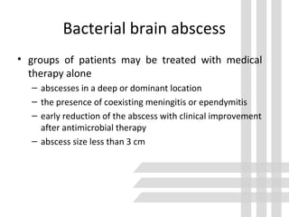 Bacterial brain abscess
• groups of patients may be treated with medical
therapy alone
– abscesses in a deep or dominant location
– the presence of coexisting meningitis or ependymitis
– early reduction of the abscess with clinical improvement
after antimicrobial therapy
– abscess size less than 3 cm
 