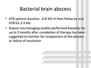 Bacterial brain abscess
• ATB optimal duration : 6-8 Wk IV then follow by oral
ATB for 2-3 Mo
• Repeat neuroimaging studies performed biweekly for
up to 3 months after completion of therapy has been
suggested to monitor for reexpansion of the abscess
or failure of resolution
 