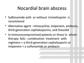 Nocardial brain abscess
• Sulfonamide with or without trimethoprim is
recommend
• Alternative agent : minocycline, imipenem, amikacin,
third-generation cephalosporins, and linezolid
• In immunocompromised patients or those in whom
therapy fails : combination treatment with
regimens + a third-generation cephalosporin or
imipenem + a sulfonamide or amikacin
 