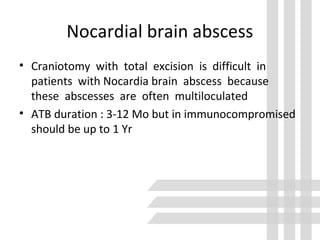 Nocardial brain abscess
• Craniotomy with total excision is difficult in
patients with Nocardia brain abscess because
these abscesses are often multiloculated
• ATB duration : 3-12 Mo but in immunocompromised
should be up to 1 Yr
 