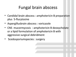 Fungal brain abscess
• Candidal brain abscess : amphotericin B preparation
plus 5-flucytosine
• Aspergillusbrain abscess : voricazole
• CNS mucormycosis : amphotericin B deoxycholate
or a lipid formulation of amphotericin B with
aggressive surgical debridment
• Scedosporiumspecies : surgery
 