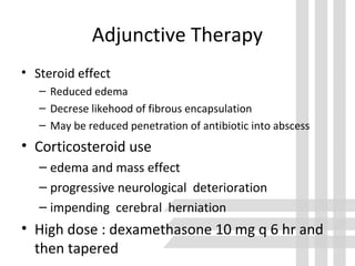 Adjunctive Therapy
• Steroid effect
– Reduced edema
– Decrese likehood of fibrous encapsulation
– May be reduced penetration of antibiotic into abscess
• Corticosteroid use
– edema and mass effect
– progressive neurological deterioration
– impending cerebral herniation
• High dose : dexamethasone 10 mg q 6 hr and
then tapered
 