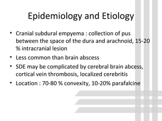 Epidemiology and Etiology
• Cranial subdural empyema : collection of pus
between the space of the dura and arachnoid, 15-20
% intracranial lesion
• Less common than brain abscess
• SDE may be complicated by cerebral brain abcess,
cortical vein thrombosis, localized cerebritis
• Location : 70-80 % convexity, 10-20% parafalcine
 
