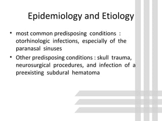 Epidemiology and Etiology
• most common predisposing conditions :
otorhinologic infections, especially of the
paranasal sinuses
• Other predisposing conditions : skull trauma,
neurosurgical procedures, and infection of a
preexisting subdural hematoma
 