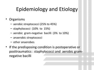 Epidemiology and Etiology
• Organisms
– aerobic streptococci (25% to 45%)
– staphylococci (10% to 15%)
– aerobic gram-negative bacilli (3% to 10%)
– anaerobic streptococci
– other anaerobes
• If the predisposing condition is postoperative or
posttraumatics : staphylococci and aerobic gram-
negative bacilli
 