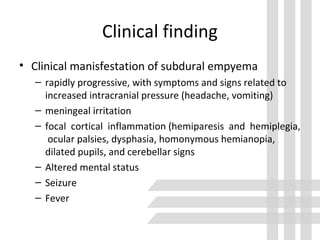 Clinical finding
• Clinical manisfestation of subdural empyema
– rapidly progressive, with symptoms and signs related to
increased intracranial pressure (headache, vomiting)
– meningeal irritation
– focal cortical inflammation (hemiparesis and hemiplegia,
ocular palsies, dysphasia, homonymous hemianopia,
dilated pupils, and cerebellar signs
– Altered mental status
– Seizure
– Fever
 