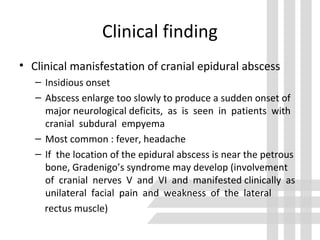 Clinical finding
• Clinical manisfestation of cranial epidural abscess
– Insidious onset
– Abscess enlarge too slowly to produce a sudden onset of
major neurological deficits, as is seen in patients with
cranial subdural empyema
– Most common : fever, headache
– If the location of the epidural abscess is near the petrous
bone, Gradenigo’s syndrome may develop (involvement
of cranial nerves V and VI and manifested clinically as
unilateral facial pain and weakness of the lateral
rectus muscle)
 