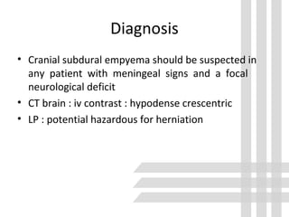 Diagnosis
• Cranial subdural empyema should be suspected in
any patient with meningeal signs and a focal
neurological deficit
• CT brain : iv contrast : hypodense crescentric
• LP : potential hazardous for herniation
 